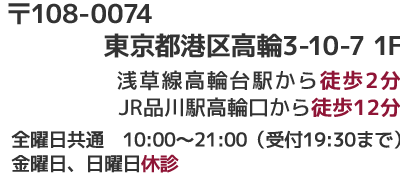 高輪店 〒108-0074 東京都港区高輪3-10-7 1F 浅草線高輪台駅から徒歩2分 JR品川駅高輪口から徒歩12分  金曜日、日曜日休診　全曜日共通　10:00~2100(受付19:30まで）