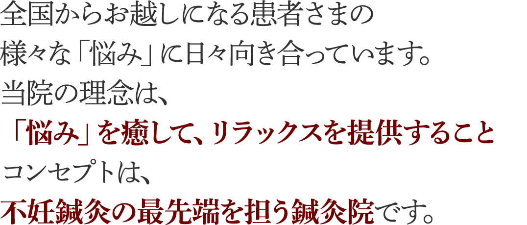 全国からお越しになる患者さまの様々な「悩み」に日々向き合っています。当院の理念は、「悩み」を癒して、リラックスを提供すること
。コンセプトは、不妊鍼灸の最先端を担う鍼灸院です。